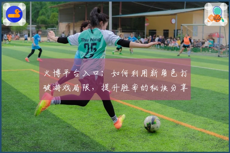 火博平台入口：如何利用新角色打破游戏局限，提升胜率的秘诀分享